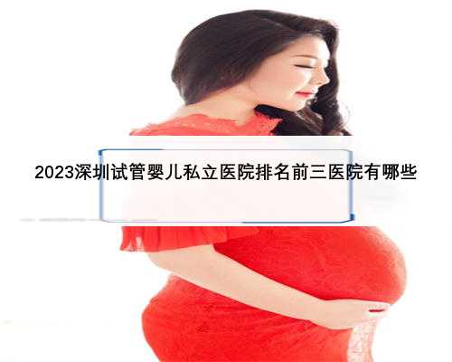 2023深圳试管婴儿私立医院排名前三医院有哪些